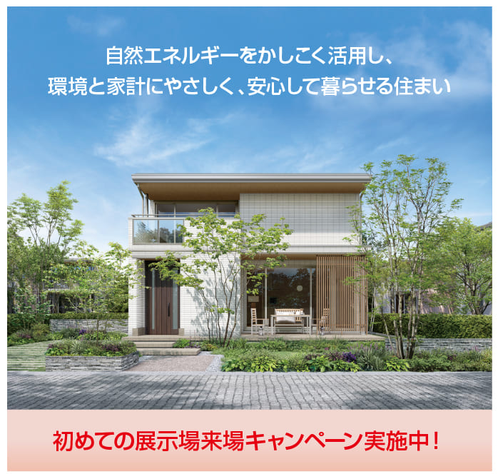 自然エネルギーをかしこく活用し、環境と家計にやさしく、安心して暮らせる住まい。初めての展示場来場キャンペーン実施中！